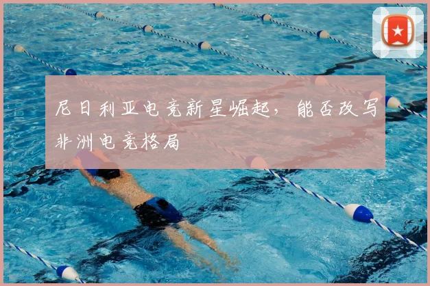 尼日利亚电竞新星崛起，能否改写非洲电竞格局