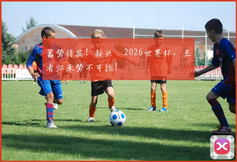 蓄势待发！孙兴慜2026世界杯，王者归来势不可挡！