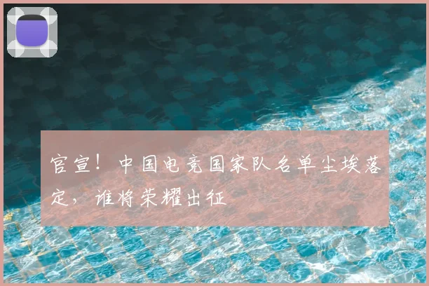 官宣！中国电竞国家队名单尘埃落定，谁将荣耀出征
