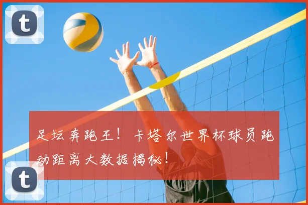 足坛奔跑王！卡塔尔世界杯球员跑动距离大数据揭秘！