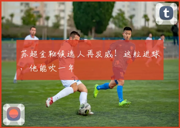 苏超金靴候选人再发威！这粒进球，他能吹一年