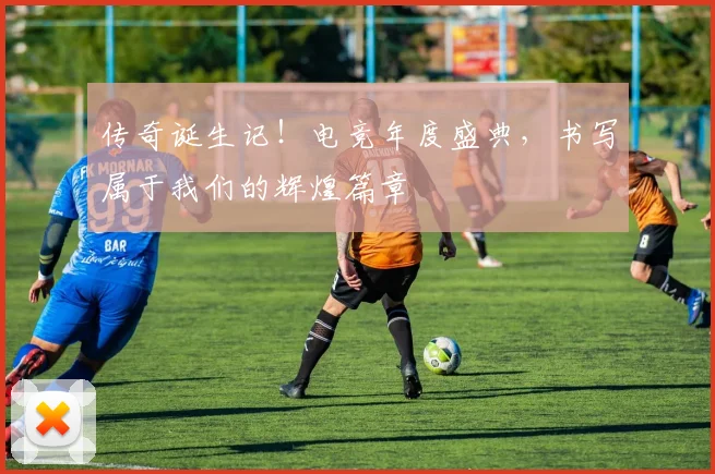 传奇诞生记！电竞年度盛典，书写属于我们的辉煌篇章
