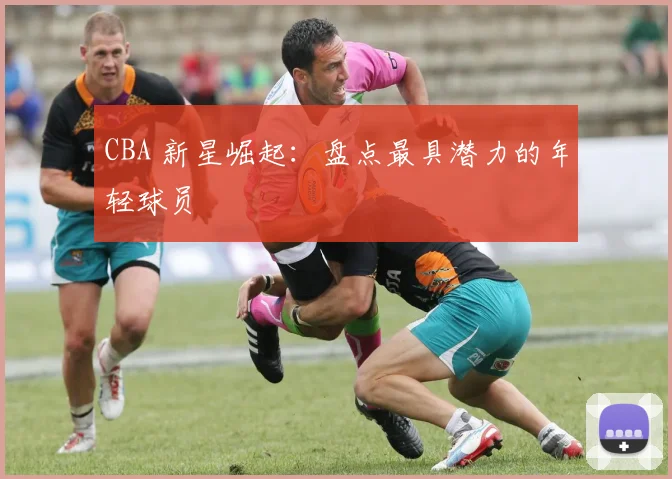 CBA 新星崛起：盘点最具潜力的年轻球员