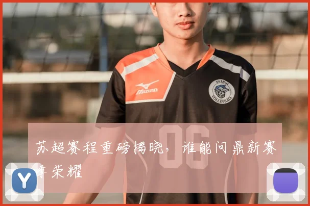 苏超赛程重磅揭晓，谁能问鼎新赛季荣耀