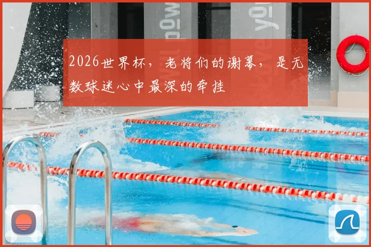 2026世界杯，老将们的谢幕，是无数球迷心中最深的牵挂