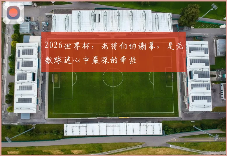 2026世界杯，老将们的谢幕，是无数球迷心中最深的牵挂
