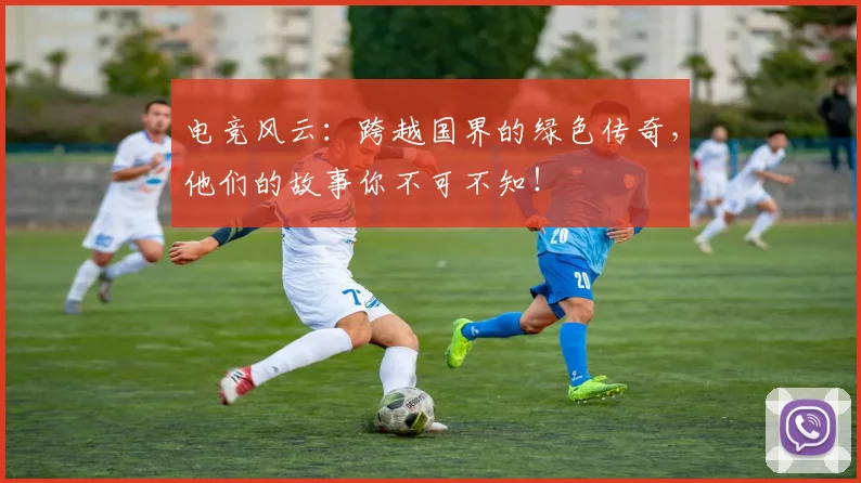 电竞风云：跨越国界的绿色传奇，他们的故事你不可不知！