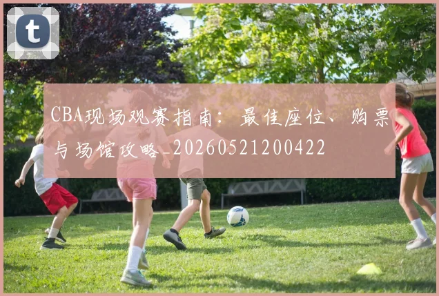 CBA现场观赛指南：最佳座位、购票与场馆攻略_20260521200422