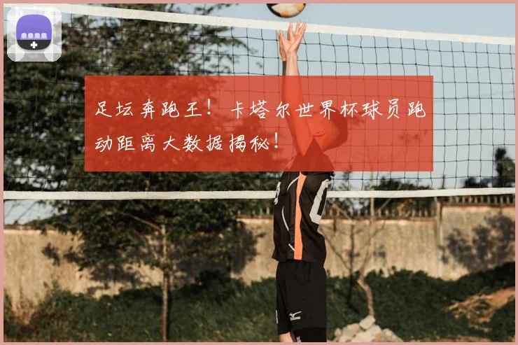 足坛奔跑王！卡塔尔世界杯球员跑动距离大数据揭秘！