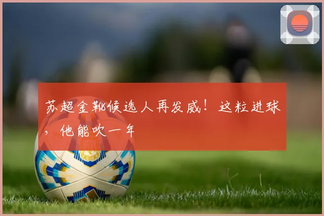 苏超金靴候选人再发威！这粒进球，他能吹一年